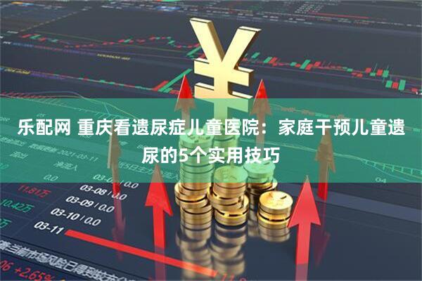 乐配网 重庆看遗尿症儿童医院：家庭干预儿童遗尿的5个实用技巧