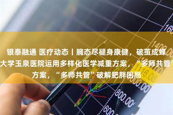 银泰融通 医疗动态丨臃态尽褪身康健，破茧成蝶焕新生——清华大学玉泉医院运用多样化医学减重方案，“多师共管”破解肥胖困局