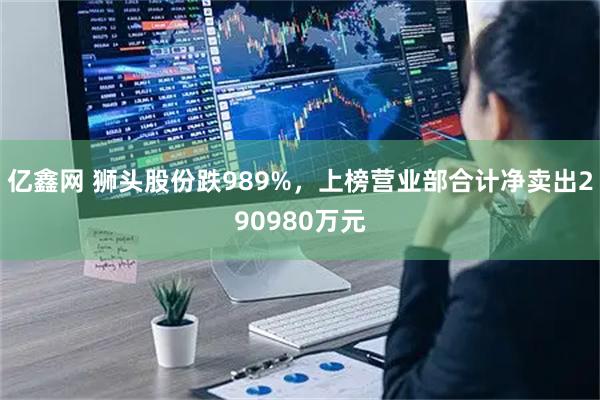 亿鑫网 狮头股份跌989%，上榜营业部合计净卖出290980万元