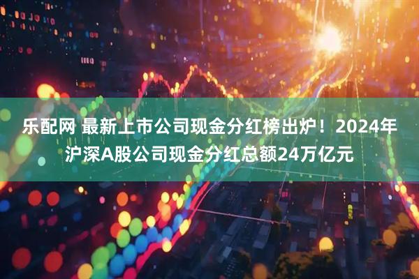 乐配网 最新上市公司现金分红榜出炉！2024年沪深A股公司现金分红总额24万亿元