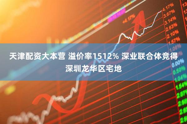 天津配资大本营 溢价率1512% 深业联合体竞得深圳龙华区宅地