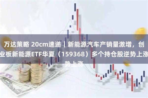 万达策略 20cm速递|新能源汽车产销量激增,创业板新能源ETF华夏(159368)多个持仓股逆势上涨