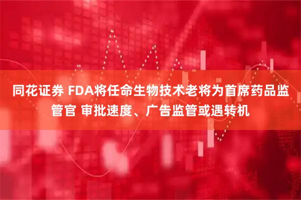 同花证券 FDA将任命生物技术老将为首席药品监管官 审批速度、广告监管或遇转机