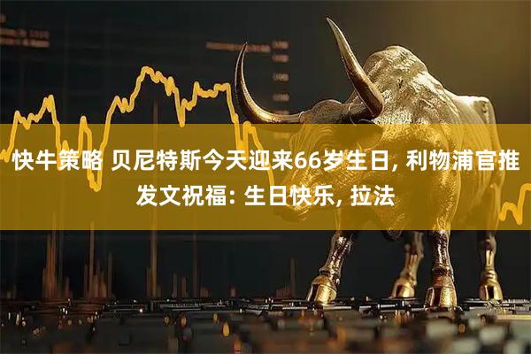 快牛策略 贝尼特斯今天迎来66岁生日, 利物浦官推发文祝福: 生日快乐, 拉法