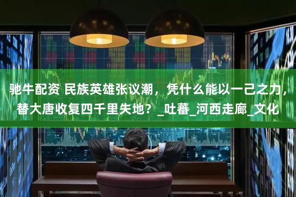 驰牛配资 民族英雄张议潮，凭什么能以一己之力，替大唐收复四千里失地？_吐蕃_河西走廊_文化