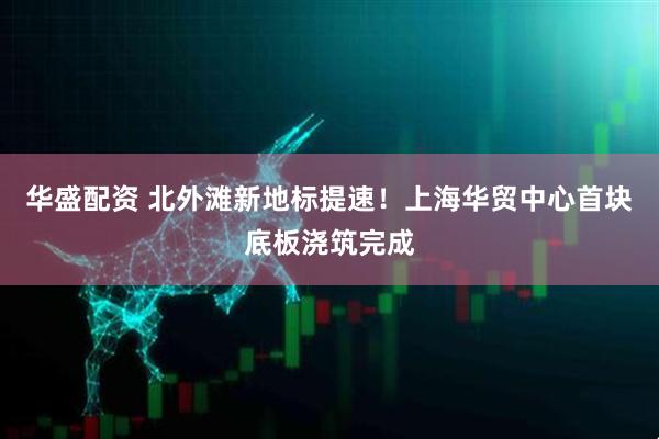 华盛配资 北外滩新地标提速！上海华贸中心首块底板浇筑完成