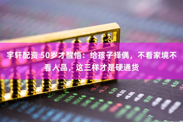 宇轩配资 50岁才醒悟：给孩子择偶，不看家境不看人品，这三样才是硬通货
