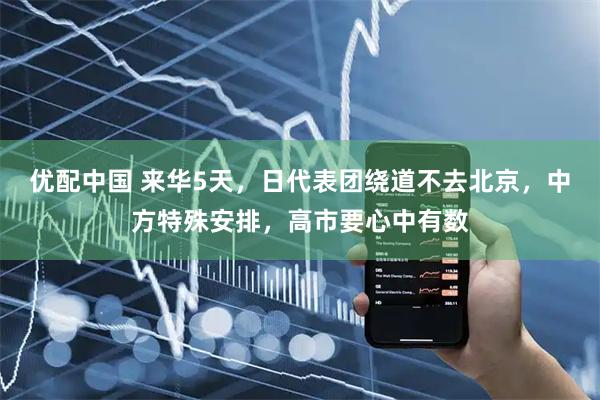 优配中国 来华5天,日代表团绕道不去北京,中方特殊安排,高市要心中有数