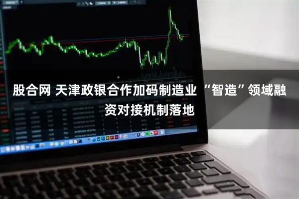 股合网 天津政银合作加码制造业 “智造”领域融资对接机制落地
