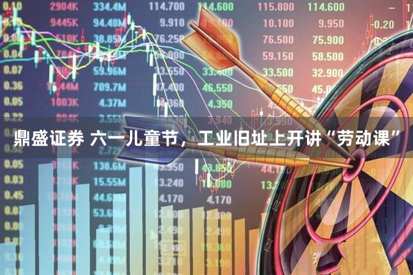 鼎盛证券 六一儿童节,工业旧址上开讲“劳动课”
