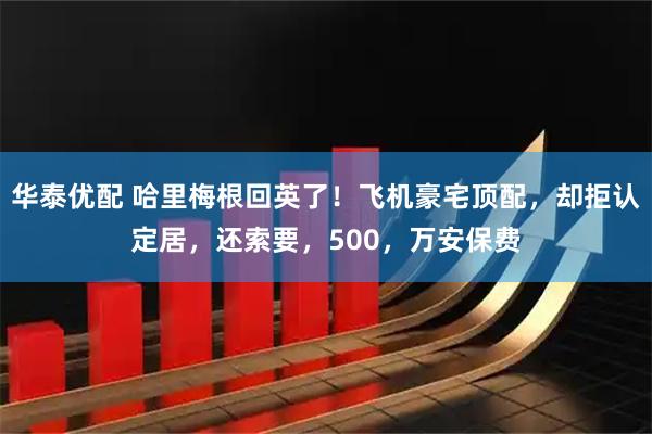 华泰优配 哈里梅根回英了!飞机豪宅顶配,却拒认定居,还索要,500,万安保费
