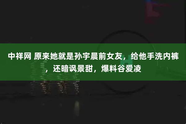 中祥网 原来她就是孙宇晨前女友，给他手洗内裤，还暗讽景甜，爆料谷爱凌