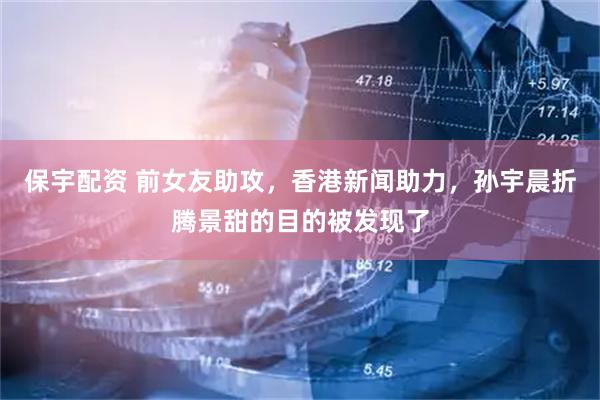 保宇配资 前女友助攻，香港新闻助力，孙宇晨折腾景甜的目的被发现了