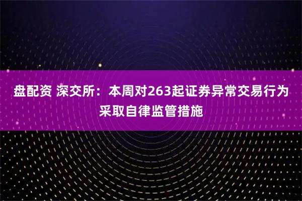 盘配资 深交所：本周对263起证券异常交易行为采取自律监管措施